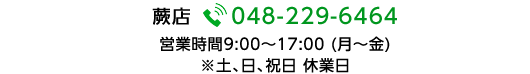  蕨店 048-229-6464 営業時間9:00～17:00 (月～金)  ※土、日、祝日 休業日 受付時間を過ぎた場合の受付は承れませんので予めご了承ください。