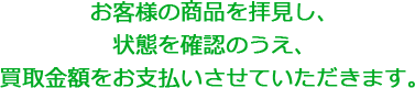 お客様の商品を拝見し、状態を確認のうえ、買取金額をお支払いさせていただきます。